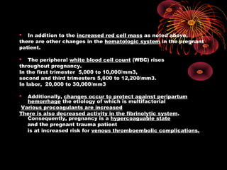  In addition to the increased red cell mass as noted above,
there are other changes in the hematologic system in the pregnant
patient.
 The peripheral white blood cell count (WBC) rises
throughout pregnancy.
In the first trimester 5,000 to 10,000/mm3,
second and third trimesters 5,600 to 12,200/mm3.
In labor, 20,000 to 30,000/mm3
 Additionally, changes occur to protect against peripartum
hemorrhage the etiology of which is multifactorial
Various procoagulants are increased
There is also decreased activity in the fibrinolytic system.
Consequently, pregnancy is a hypercoaguable state
and the pregnant trauma patient
is at increased risk for venous thromboembolic complications.
 