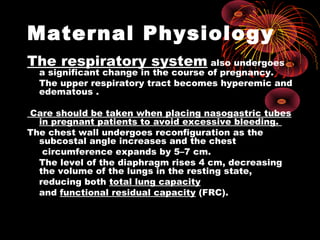 Maternal Physiology
The respiratory system also undergoes
a significant change in the course of pregnancy.
The upper respiratory tract becomes hyperemic and
edematous .
Care should be taken when placing nasogastric tubes
in pregnant patients to avoid excessive bleeding.
The chest wall undergoes reconfiguration as the
subcostal angle increases and the chest
circumference expands by 5–7 cm.
The level of the diaphragm rises 4 cm, decreasing
the volume of the lungs in the resting state,
reducing both total lung capacity
and functional residual capacity (FRC).
 