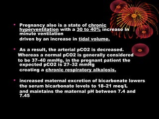  Pregnancy also is a state of chronic
hyperventilation with a 30 to 40% increase in
minute ventilation
driven by an increase in tidal volume.
 As a result, the arterial pCO2 is decreased.
Whereas a normal pCO2 is generally considered
to be 37–40 mmHg, in the pregnant patient the
expected pCO2 is 27–32 mmHg
creating a chronic respiratory alkalosis.
 increased maternal excretion of bicarbonate lowers
the serum bicarbonate levels to 18–21 meq/L
and maintains the maternal pH between 7.4 and
7.45
 