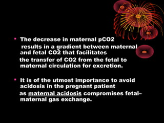  The decrease in maternal pCO2
results in a gradient between maternal
and fetal CO2 that facilitates
the transfer of CO2 from the fetal to
maternal circulation for excretion.
 It is of the utmost importance to avoid
acidosis in the pregnant patient
as maternal acidosis compromises fetal–
maternal gas exchange.
 
