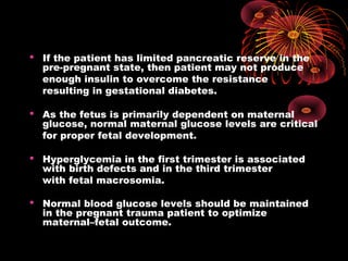  If the patient has limited pancreatic reserve in the
pre-pregnant state, then patient may not produce
enough insulin to overcome the resistance
resulting in gestational diabetes.
 As the fetus is primarily dependent on maternal
glucose, normal maternal glucose levels are critical
for proper fetal development.
 Hyperglycemia in the first trimester is associated
with birth defects and in the third trimester
with fetal macrosomia.
 Normal blood glucose levels should be maintained
in the pregnant trauma patient to optimize
maternal–fetal outcome.
 