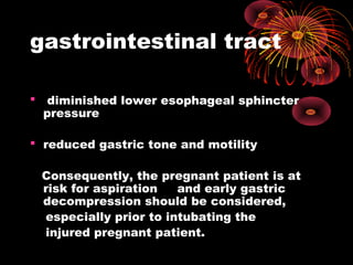gastrointestinal tract
 diminished lower esophageal sphincter
pressure
 reduced gastric tone and motility
Consequently, the pregnant patient is at
risk for aspiration and early gastric
decompression should be considered,
especially prior to intubating the
injured pregnant patient.
 