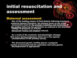 initial resuscitation and
assessment
Maternal assessment
 One of the leading causes of fetal demise following trauma is
maternal demise.Therefore, the primary focus on the initial
assessment must be the prompt evaluation and treatment of
the mother following the guidelines as outlined in the American
College of Surgeons on Trauma
Advanced Trauma Life Support manual.
 As a result of the anatomic and physiologic changes
that occur during pregnancy, there are a few special
considerations in the primary survey.
 The decreased gastric motility places a pregnant
woman at increased risk for aspiration and early gastric
decompression is appropriate.
 