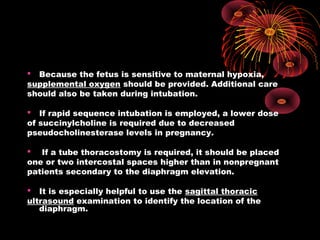  Because the fetus is sensitive to maternal hypoxia,
supplemental oxygen should be provided. Additional care
should also be taken during intubation.
 If rapid sequence intubation is employed, a lower dose
of succinylcholine is required due to decreased
pseudocholinesterase levels in pregnancy.
 If a tube thoracostomy is required, it should be placed
one or two intercostal spaces higher than in nonpregnant
patients secondary to the diaphragm elevation.
 It is especially helpful to use the sagittal thoracic
ultrasound examination to identify the location of the
diaphragm.
 