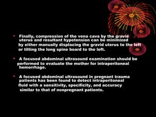  Finally, compression of the vena cava by the gravid
uterus and resultant hypotension can be minimized
by either manually displacing the gravid uterus to the left
or tilting the long spine board to the left.
 A focused abdominal ultrasound examination should be
performed to evaluate the mother for intraperitoneal
hemorrhage.
 A focused abdominal ultrasound in pregnant trauma
patients has been found to detect intraperitoneal
fluid with a sensitivity, specificity, and accuracy
similar to that of nonpregnant patients.
 
