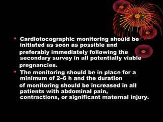  Cardiotocographic monitoring should be
initiated as soon as possible and
preferably immediately following the
secondary survey in all potentially viable
pregnancies.
 The monitoring should be in place for a
minimum of 2–6 h and the duration
of monitoring should be increased in all
patients with abdominal pain,
contractions, or significant maternal injury.
 