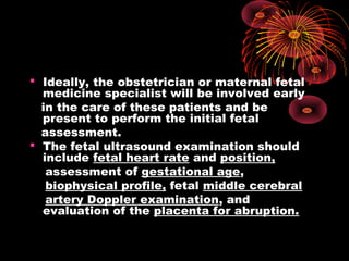  Ideally, the obstetrician or maternal fetal
medicine specialist will be involved early
in the care of these patients and be
present to perform the initial fetal
assessment.
 The fetal ultrasound examination should
include fetal heart rate and position,
assessment of gestational age,
biophysical profile, fetal middle cerebral
artery Doppler examination, and
evaluation of the placenta for abruption.
 