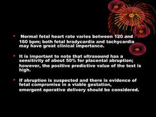  Normal fetal heart rate varies between 120 and
160 bpm; both fetal bradycardia and tachycardia
may have great clinical importance.
 It is important to note that ultrasound has a
sensitivity of about 50% for placental abruption;
however, the positive predictive value of the test is
high.
 If abruption is suspected and there is evidence of
fetal compromise in a viable gestation,
emergent operative delivery should be considered.
 