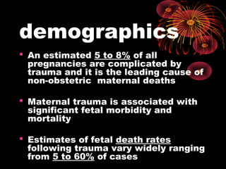 demographics
 An estimated 5 to 8% of all
pregnancies are complicated by
trauma and it is the leading cause of
non-obstetric maternal deaths
 Maternal trauma is associated with
significant fetal morbidity and
mortality
 Estimates of fetal death rates
following trauma vary widely ranging
from 5 to 60% of cases
 