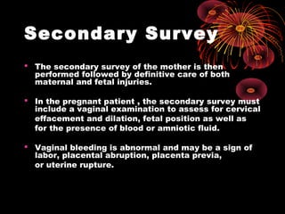 Secondary Survey
 The secondary survey of the mother is then
performed followed by definitive care of both
maternal and fetal injuries.
 In the pregnant patient , the secondary survey must
include a vaginal examination to assess for cervical
effacement and dilation, fetal position as well as
for the presence of blood or amniotic fluid.
 Vaginal bleeding is abnormal and may be a sign of
labor, placental abruption, placenta previa,
or uterine rupture.
 