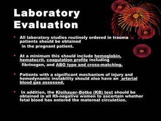 Laboratory
Evaluation
 All laboratory studies routinely ordered in trauma
patients should be obtained
in the pregnant patient.
 At a minimum this should include hemoglobin,
hematocrit, coagulation profile including
fibrinogen, and ABO type and cross-matching.
 Patients with a significant mechanism of injury and
hemodynamic instability should also have an arterial
blood gas assessed.
 In addition, the Kleihauer–Betke (KB) test should be
obtained in all Rh-negative women to ascertain whether
fetal blood has entered the maternal circulation.
 