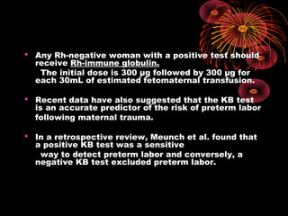  Any Rh-negative woman with a positive test should
receive Rh-immune globulin.
The initial dose is 300 μg followed by 300 μg for
each 30mL of estimated fetomaternal transfusion.
 Recent data have also suggested that the KB test
is an accurate predictor of the risk of preterm labor
following maternal trauma.
 In a retrospective review, Meunch et al. found that
a positive KB test was a sensitive
way to detect preterm labor and conversely, a
negative KB test excluded preterm labor.
 