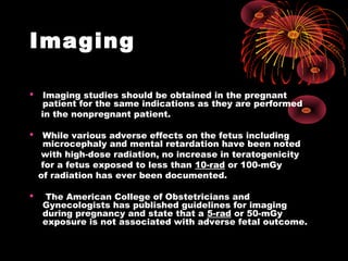 Imaging
 Imaging studies should be obtained in the pregnant
patient for the same indications as they are performed
in the nonpregnant patient.
 While various adverse effects on the fetus including
microcephaly and mental retardation have been noted
with high-dose radiation, no increase in teratogenicity
for a fetus exposed to less than 10-rad or 100-mGy
of radiation has ever been documented.
 The American College of Obstetricians and
Gynecologists has published guidelines for imaging
during pregnancy and state that a 5-rad or 50-mGy
exposure is not associated with adverse fetal outcome.
 