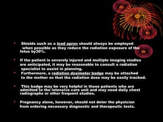  Shields such as a lead apron should always be employed
when possible as they reduce the radiation exposure of the
fetus by30%.
 If the patient is severely injured and multiple imaging studies
are anticipated, it may be reasonable to consult a radiation
specialist to assist in planning.
 Furthermore, a radiation dosimeter badge may be attached
to the mother so that the radiation dose may be easily tracked.
 This badge may be very helpful in those patients who are
admitted to the intensive care unit and may need daily chest
radiographs or other frequent studies.
 Pregnancy alone, however, should not deter the physician
from ordering necessary diagnostic and therapeutic tests.
 