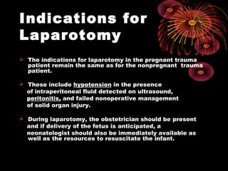 Indications for
Laparotomy
 The indications for laparotomy in the pregnant trauma
patient remain the same as for the nonpregnant trauma
patient.
 These include hypotension in the presence
of intraperitoneal fluid detected on ultrasound,
peritonitis, and failed nonoperative management
of solid organ injury.
 During laparotomy, the obstetrician should be present
and if delivery of the fetus is anticipated, a
neonatologist should also be immediately available as
well as the resources to resuscitate the infant.
 