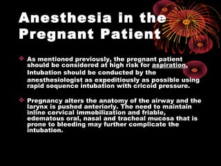 Anesthesia in the
Pregnant Patient
 As mentioned previously, the pregnant patient
should be considered at high risk for aspiration.
Intubation should be conducted by the
anesthesiologist as expeditiously as possible using
rapid sequence intubation with cricoid pressure.
 Pregnancy alters the anatomy of the airway and the
larynx is pushed anteriorly. The need to maintain
inline cervical immobilization and friable,
edematous oral, nasal and tracheal mucosa that is
prone to bleeding may further complicate the
intubation.
 