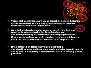  Thiopental or etomidate are useful induction agents. Ketamine
should be avoided as it causes increased uterine tone and
decreased uteroplacental perfusion.
 As noted previously, smaller doses of succinylcholine are
required in pregnant patients. Both depolarizing
and nondepolarizing neuromuscular blocking agents cross
the placenta and can result in hypotonic and apneic infants for
which the neonatal resuscitation team must be prepared.
 If the patient can tolerate a volatile anesthetic,
one should be used as these agents relax uterine smooth muscle
and decrease circulating catecholamines thus improving uterine
perfusion.
 