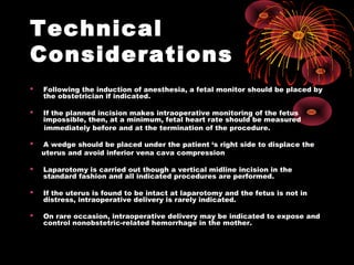 Technical
Considerations
 Following the induction of anesthesia, a fetal monitor should be placed by
the obstetrician if indicated.
 If the planned incision makes intraoperative monitoring of the fetus
impossible, then, at a minimum, fetal heart rate should be measured
immediately before and at the termination of the procedure.
 A wedge should be placed under the patient ‘s right side to displace the
uterus and avoid inferior vena cava compression
 Laparotomy is carried out though a vertical midline incision in the
standard fashion and all indicated procedures are performed.
 If the uterus is found to be intact at laparotomy and the fetus is not in
distress, intraoperative delivery is rarely indicated.
 On rare occasion, intraoperative delivery may be indicated to expose and
control nonobstetric-related hemorrhage in the mother.
 
