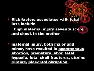  Risk factors associated with fetal
loss include
high maternal injury severity score
and shock in the mother
 maternal injury, both major and
minor, have resulted in spontaneous
abortion, premature labor, fetal
hypoxia, fetal skull fractures, uterine
rupture, placental abruption.
 