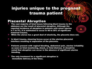 injuries unique to the pregnant
trauma patient
Placental Abruption
 The vast majority of fetal losses following blunt trauma to the
abdomen are the result of placental abruption. Although the
reported incidence of abruption in patients with minor injuries
is 1 to 5%, it is estimated to occur in 40 to 50% of significant
maternal trauma.
 While the uterus has a great deal of elasticity, the placenta does not.
 In blunt trauma, shearing forces occur at the uterine–placental
interface resulting in separation of the placenta.
 Patients present with vaginal bleeding, abdominal pain, uterine irritability
as seen on fetal monitoring, shock, or fetal distress. It should be
noted that abruption can occur in the absence of significant uterine
bleeding.
 The only treatment for a significant abruption is
immediate delivery of the fetus.
 
