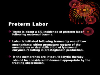 Preterm Labor
 There is about a 5% incidence of preterm labor
following maternal trauma.
 Labor is initiated following trauma by one of two
mechanisms: either premature rupture of the
membranes or destabilization of lysosomal
enzymes resulting in prostaglandin production.
 If the membranes are intact, tocolytic therapy
should be considered if deemed appropriate by the
treating obstetrician.
 