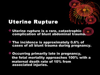 Uterine Rupture
 Uterine rupture is a rare, catastrophic
complication of blunt abdominal trauma.
 The incidence is approximately 0.6% of
cases of all blunt trauma during pregnancy.
 Occurring primarily late in pregnancy,
the fetal mortality approaches 100% with a
maternal death rate of 10% from
associated injuries.
 