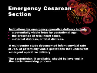 Emergency Cesarean
Section
Indications for emergency operative delivery include
 a potentially viable fetus by gestational age,
 the presence of fetal heart tones,
 maternal distress, or fetal distress.
A multicenter study documented infant survival rate
of 75% of potentially viable gestations that underwent
emergent operative delivery.
The obstetrician, if available, should be involved in
the decision-making process.
 