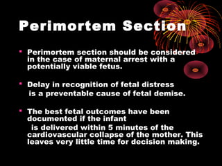 Perimortem Section
 Perimortem section should be considered
in the case of maternal arrest with a
potentially viable fetus.
 Delay in recognition of fetal distress
is a preventable cause of fetal demise.
 The best fetal outcomes have been
documented if the infant
is delivered within 5 minutes of the
cardiovascular collapse of the mother. This
leaves very little time for decision making.
 
