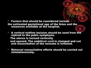  Factors that should be considered include
the estimated gestational age of the fetus and the
resources available at the hospital.
 A vertical midline incision should be used from the
xiphoid to the pubic symphysis.
The uterus is incised vertically
and opened. The umbilical cord is clamped and cut
and resuscitation of the neonate is initiated.
 Maternal resuscitative efforts should be carried out
simulataneously.
 