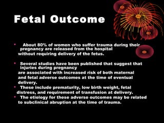 Fetal Outcome
 About 80% of women who suffer trauma during their
pregnancy are released from the hospital
without requiring delivery of the fetus.
 Several studies have been published that suggest that
injuries during pregnancy
are associated with increased risk of both maternal
and fetal adverse outcomes at the time of eventual
delivery.
 These include prematurity, low birth weight, fetal
distress, and requirement of transfusion at delivery.
 The etiology for these adverse outcomes may be related
to subclinical abruption at the time of trauma.
 