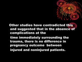 Other studies have contradicted this
and suggested that in the absence of
complications at the
time immediately surrounding the
trauma, there is no difference in
pregnancy outcome between
injured and noninjured patients.
 