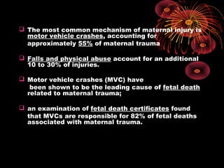  The most common mechanism of maternal injury is
motor vehicle crashes, accounting for
approximately 55% of maternal trauma
 Falls and physical abuse account for an additional
10 to 30% of injuries.
 Motor vehicle crashes (MVC) have
been shown to be the leading cause of fetal death
related to maternal trauma;
 an examination of fetal death certificates found
that MVCs are responsible for 82% of fetal deaths
associated with maternal trauma.
 
