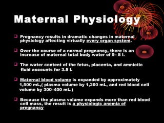 Maternal Physiology
 Pregnancy results in dramatic changes in maternal
physiology affecting virtually every organ system.
 Over the course of a normal pregnancy, there is an
increase of maternal total body water of 5– 8 l.
 The water content of the fetus, placenta, and amniotic
fluid accounts for 3.5 l.
 Maternal blood volume is expanded by approximately
1,500 mL,( plasma volume by 1,200 mL, and red blood cell
volume by 300–400 mL.)
 Because the plasma volume expands more than red blood
cell mass, the result is a physiologic anemia of
pregnancy
 