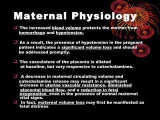 Maternal Physiology
 The increased blood volume protects the mother from
hemorrhage and hypotension.
 As a result, the presence of hypotension in the pregnant
patient indicates a significant volume loss and should
be addressed promptly.
 The vasculature of the placenta is dilated
at baseline, but very responsive to catecholamines.
 A decrease in maternal circulating volume and
catecholamine release may result in a significant
increase in uterine vascular resistance, diminished
placental blood flow, and a reduction in fetal
oxygenation even in the presence of normal maternal
vital signs.
 In fact, maternal volume loss may first be manifested as
fetal distress
 