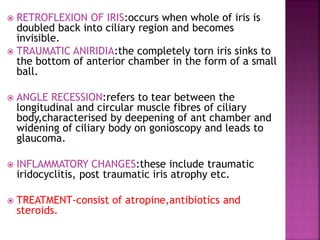  RETROFLEXION OF IRIS:occurs when whole of iris is
doubled back into ciliary region and becomes
invisible.
 TRAUMATIC ANIRIDIA:the completely torn iris sinks to
the bottom of anterior chamber in the form of a small
ball.
 ANGLE RECESSION:refers to tear between the
longitudinal and circular muscle fibres of ciliary
body,characterised by deepening of ant chamber and
widening of ciliary body on gonioscopy and leads to
glaucoma.
 INFLAMMATORY CHANGES:these include traumatic
iridocyclitis, post traumatic iris atrophy etc.
 TREATMENT-consist of atropine,antibiotics and
steroids.
 