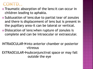  Traumatic absorption of the lens:it can occur in
children leading to aphakia.
 Subluxation of lens:due to partial tear of zonules
and there is displacement of lens but is present in
the pupillary area-it can be lateral or vertical.
 Dislocation of lens:when rupture of zonules is
complete and can be intraocular or extraocular.
INTRAOCULARinto anterior chamber or posterior
vitreous
EXTRAOCULARsubconjunctival space or may fall
outside the eye
 