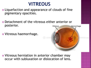  Liquefaction and appearance of clouds of fine
pigmentary opacities.
 Detachment of the vitreous either anterior or
posterior.
 Vitreous haemorrhage.
 Vitreous herniation in anterior chamber may
occur with subluxation or dislocation of lens.
 