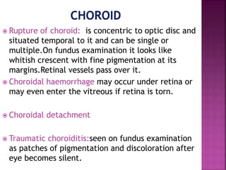  Rupture of choroid: is concentric to optic disc and
situated temporal to it and can be single or
multiple.On fundus examination it looks like
whitish crescent with fine pigmentation at its
margins.Retinal vessels pass over it.
 Choroidal haemorrhage may occur under retina or
may even enter the vitreous if retina is torn.
 Choroidal detachment
 Traumatic choroiditis:seen on fundus examination
as patches of pigmentation and discoloration after
eye becomes silent.
 