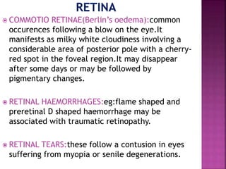  COMMOTIO RETINAE(Berlin’s oedema):common
occurences following a blow on the eye.It
manifests as milky white cloudiness involving a
considerable area of posterior pole with a cherry-
red spot in the foveal region.It may disappear
after some days or may be followed by
pigmentary changes.
 RETINAL HAEMORRHAGES:eg:flame shaped and
preretinal D shaped haemorrhage may be
associated with traumatic retinopathy.
 RETINAL TEARS:these follow a contusion in eyes
suffering from myopia or senile degenerations.
 