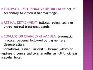 TRAUMATIC PROLIFERATIVE RETINOPATHY:occur
secondary to vitreous haemorrhage.
 RETINAL DETACHMENT: follows retinal tears or
vitreo-retinal tractional bands.
 CONCUSSION CHANGES AT MACULA: traumatic
macular oedema followed by pigmentary
degeneration.
Sometimes, a macular cyst is formed,which on
rupture is converted to a lamellar or full thickness
macular hole.
 