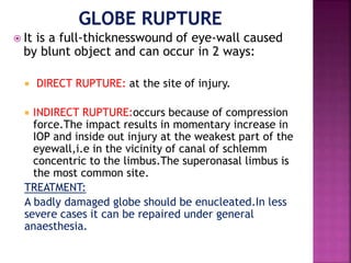  It is a full-thicknesswound of eye-wall caused
by blunt object and can occur in 2 ways:
 DIRECT RUPTURE: at the site of injury.
 INDIRECT RUPTURE:occurs because of compression
force.The impact results in momentary increase in
IOP and inside out injury at the weakest part of the
eyewall,i.e in the vicinity of canal of schlemm
concentric to the limbus.The superonasal limbus is
the most common site.
TREATMENT:
A badly damaged globe should be enucleated.In less
severe cases it can be repaired under general
anaesthesia.
 