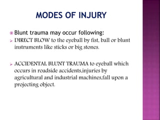  Blunt trauma may occur following:
 DIRECT BLOW to the eyeball by fist, ball or blunt
instruments like sticks or big stones.
 ACCIDENTAL BLUNT TRAUMA to eyeball which
occurs in roadside accidents,injuries by
agricultural and industrial machines,fall upon a
projecting object.
 
