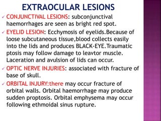  CONJUNCTIVAL LESIONS: subconjunctival
haemorrhages are seen as bright red spot.
 EYELID LESION: Ecchymosis of eyelids.Because of
loose subcutaneous tissue,blood collects easily
into the lids and produces BLACK-EYE.Traumatic
ptosis may follow damage to leavtor muscle.
Laceration and avulsion of lids can occur.
 OPTIC NERVE INJURIES: associated with fracture of
base of skull.
 ORBITAL INJURY:there may occur fracture of
orbital walls. Orbital haemorrhage may produce
sudden proptosis. Orbital emphysema may occur
following ethmoidal sinus rupture.
 