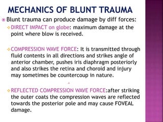  Blunt trauma can produce damage by diff forces:
DIRECT IMPACT on globe: maximum damage at the
point where blow is received.
COMPRESSION WAVE FORCE: It is transmitted through
fluid contents in all directions and strikes angle of
anterior chamber, pushes iris diaphragm posteriorly
and also strikes the retina and choroid and injury
may sometimes be countercoup in nature.
REFLECTED COMPRESSION WAVE FORCE:after striking
the outer coats the compression waves are reflected
towards the posterior pole and may cause FOVEAL
damage.
 