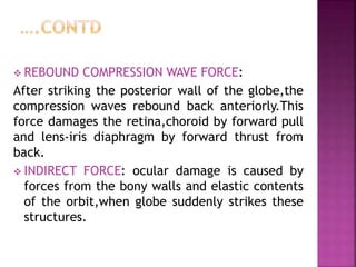  REBOUND COMPRESSION WAVE FORCE:
After striking the posterior wall of the globe,the
compression waves rebound back anteriorly.This
force damages the retina,choroid by forward pull
and lens-iris diaphragm by forward thrust from
back.
 INDIRECT FORCE: ocular damage is caused by
forces from the bony walls and elastic contents
of the orbit,when globe suddenly strikes these
structures.
 