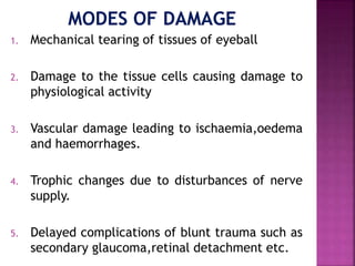 1. Mechanical tearing of tissues of eyeball
2. Damage to the tissue cells causing damage to
physiological activity
3. Vascular damage leading to ischaemia,oedema
and haemorrhages.
4. Trophic changes due to disturbances of nerve
supply.
5. Delayed complications of blunt trauma such as
secondary glaucoma,retinal detachment etc.
 