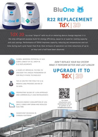 TdX 20 is a true “drop-in” with no oil or metering device change required. It is
the only refrigerant purpose built for energy efficiency, equal to or superior cooling capacity
and cost savings. Performance of TDX20 improves capacity, reducing set temperatures and run
time during each cycle faster than R-22. Over 24 hours of operation run time reductions of up to
an hour and a half have been observed.
PROPRIETARY BLEND OF 5 EPA APPROVED
AND COMMERCIALLY USED REFRIGERANTS
REDUCES ENERGY CONSUMPTION BY 20%
(AVG.) LOWER AMP DRAW AND REDUCED
RUN TIME
SIGNIFICANT DECREASE IN
CARBON FOOTPRINT
R22 REPLACEMENT
GLOBAL WARMING POTENTIAL IS 1650
(GWP) LOWEST OF ALL DROP IN
R-22 REPLACEMENTS
­­­
6 YEARS OF IMPERICAL TESTING TO
UNCOVER THE UNIQUE PHENOMENA OF
OUR MULTI-PHASE TECHNOLOGY
TdX 20 CAN PAY FOR ITSELF IN 12-36
MONTHS AND PROVIDES AN ROI OF
35-100%
DON’T REPLACE YOUR R22 SYSTEM
MAKE IT PERFORM BETTER AND LAST LONGER
UPGRADE IT TO
For more
information visit
www.bluone.com.au
or contact us at
info@bluone.com.au
 