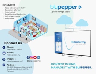 @blupepper.my
Contact Us
Phone :
SUITABLE FOR
Food & Beverage Industry
Education & School
Hotel Industry
Retail Outlets / Dealership
Office / Workspace
Many more...
Address :
B-2-3, IOI Boulevard, Jalan Kenari 5,
Block B, Level 2 , Unit 3, 47170,
Puchong
hi@blupepper.my
E-mail :
https://blupepper.my/
Website :
03-80747327 (Office)
CONTENT IS KING,
MANAGE IT WITH BLUPEPPER.
Upload. Manage. Deploy
 
