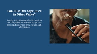 Can I Use Blu Vape Juice
in Other Vapes?
Usually, e-liquids meant for BLU devices
are compatible with others, except sub-
ohm capable devices. They require high-
VG e-liquids.
 