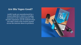 Are Blu Vapes Good?
myBLU pods are manufactured by a
brand called BLU, which is a leading
innovator in the vaping industry. The
brand’s reputation can be realized when
you take a look at the reviews posted
across the internet about its products.
 